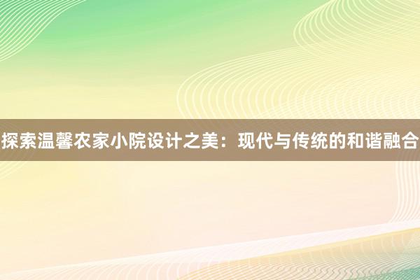 探索温馨农家小院设计之美：现代与传统的和谐融合