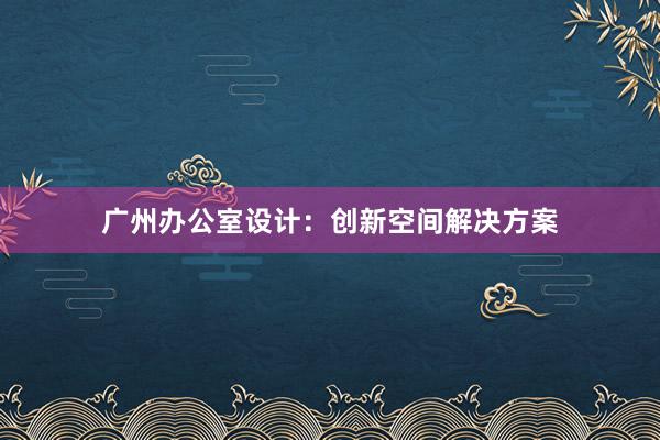 广州办公室设计：创新空间解决方案