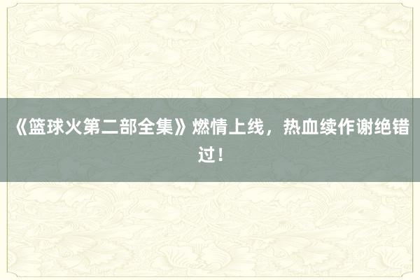 《篮球火第二部全集》燃情上线，热血续作谢绝错过！